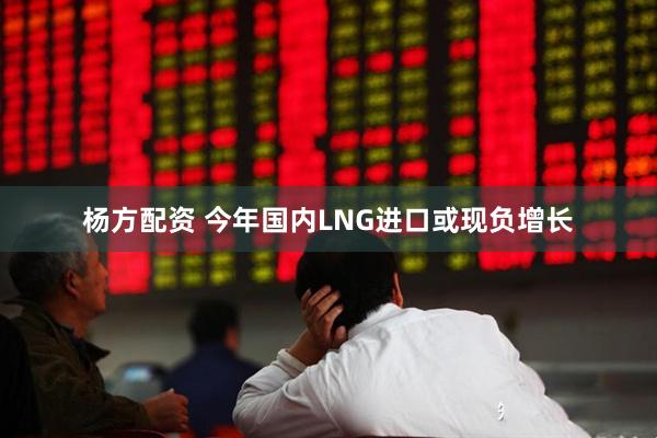 杨方配资 今年国内LNG进口或现负增长