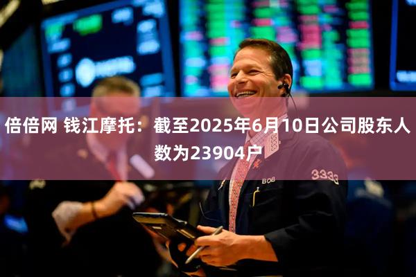 倍倍网 钱江摩托：截至2025年6月10日公司股东人数为23904户