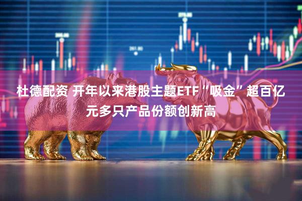 杜德配资 开年以来港股主题ETF“吸金”超百亿元多只产品份额创新高
