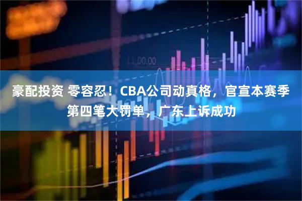 豪配投资 零容忍！CBA公司动真格，官宣本赛季第四笔大罚单，广东上诉成功
