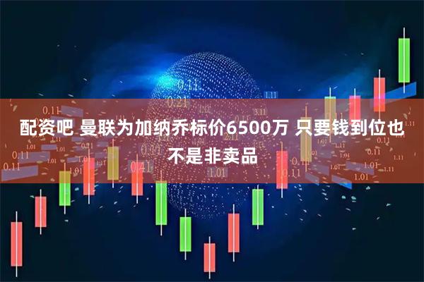 配资吧 曼联为加纳乔标价6500万 只要钱到位也不是非卖品