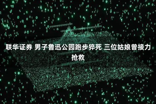 联华证券 男子鲁迅公园跑步猝死 三位姑娘曾接力抢救