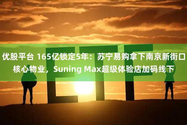 优股平台 165亿锁定5年：苏宁易购拿下南京新街口核心物业，Suning Max超级体验店加码线下