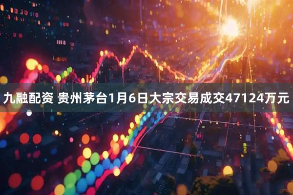 九融配资 贵州茅台1月6日大宗交易成交47124万元