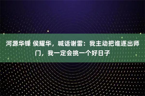 河源华锋 侯耀华，喊话谢雷：我主动把谁逐出师门，我一定会挑一个好日子