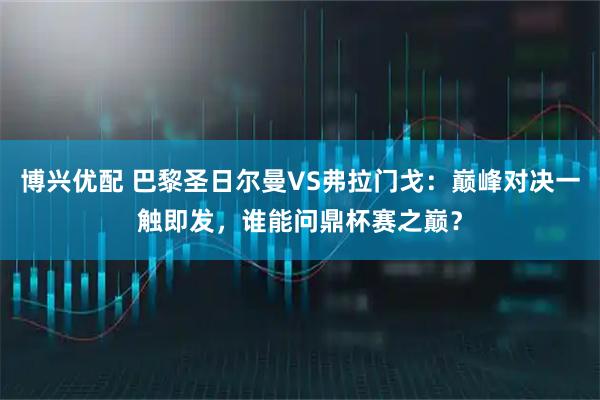 博兴优配 巴黎圣日尔曼VS弗拉门戈：巅峰对决一触即发，谁能问鼎杯赛之巅？