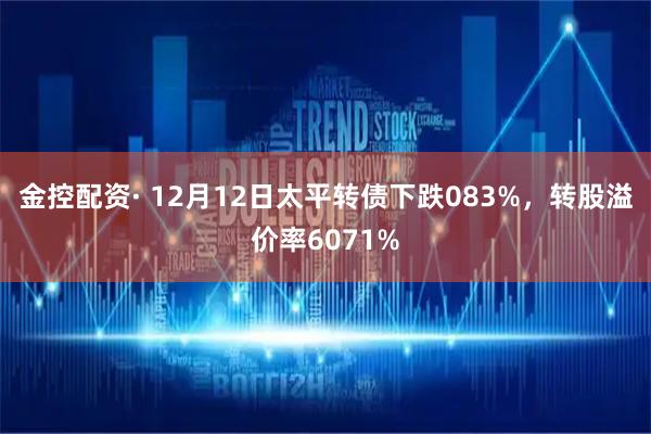金控配资· 12月12日太平转债下跌083%，转股溢价率6071%