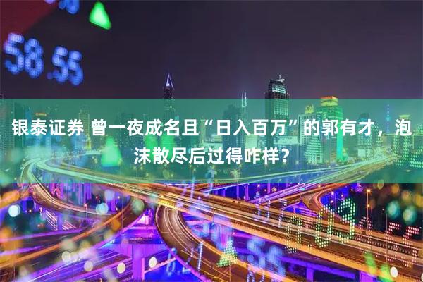 银泰证券 曾一夜成名且“日入百万”的郭有才，泡沫散尽后过得咋样？