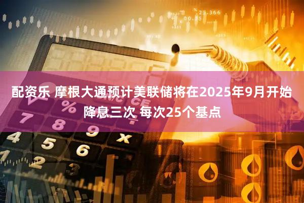 配资乐 摩根大通预计美联储将在2025年9月开始降息三次 每次25个基点