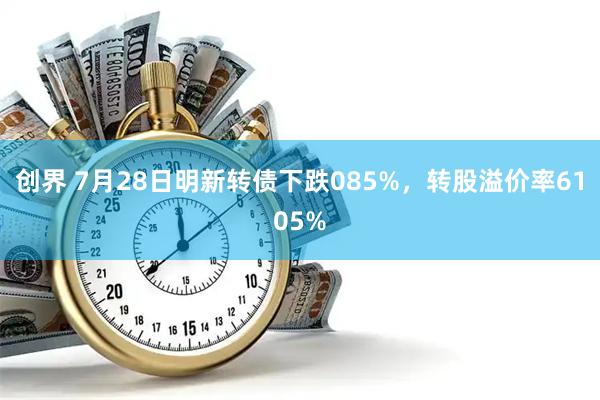 创界 7月28日明新转债下跌085%，转股溢价率6105%