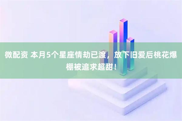 微配资 本月5个星座情劫已渡，放下旧爱后桃花爆棚被追求超甜！