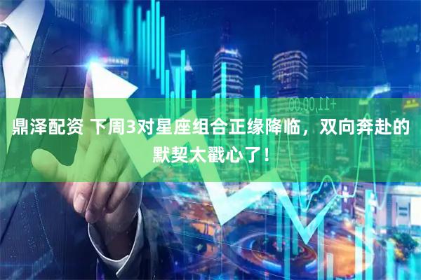 鼎泽配资 下周3对星座组合正缘降临，双向奔赴的默契太戳心了！